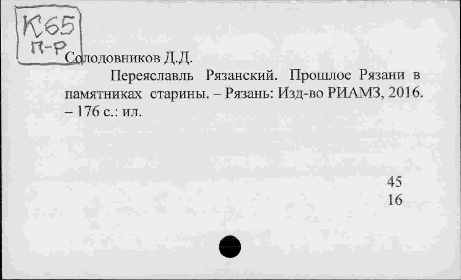 ﻿£длодовников Д.Д.
Переяславль Рязанский. Прошлое Рязани в памятниках старины. - Рязань: Изд-во РИАМЗ, 2016. - 176 с.: ил.
45
16